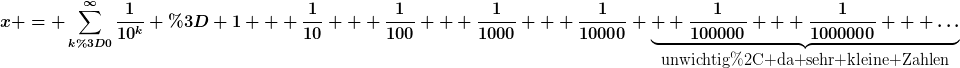 [latex]x = \sum_{k=0}^{\infty}\frac{1}{10^k} = 1 + \frac{1}{10} + \frac{1}{100} + \frac{1}{1000} + \frac{1}{10000} \underbrace{+ \frac{1}{100000} + \frac{1}{1000000} + \dots}_{\hbox{unwichtig, da sehr kleine Zahlen}}[/latex]