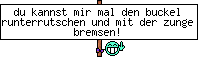 du kannst mir mal den buckel runterrutschen und mit der zunge bremsen!