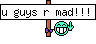 u guys r mad!!!