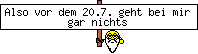 Also vor dem 20.7. geht bei mir gar nichts